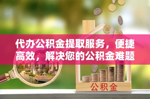 尖扎代办公积金提取服务，便捷高效，解决您的公积金难题