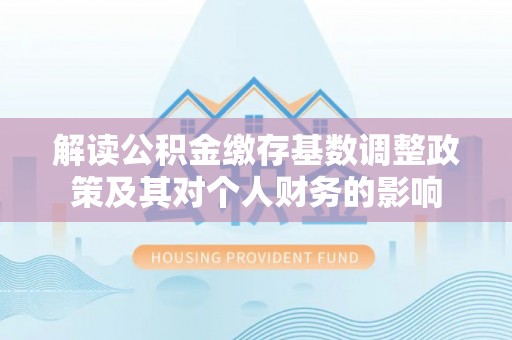 尖扎解读公积金缴存基数调整政策及其对个人财务的影响