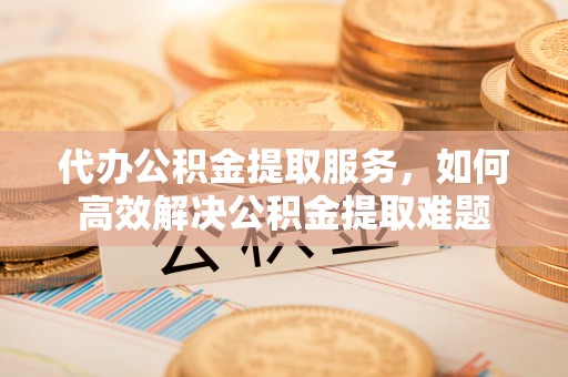 尖扎代办公积金提取服务，如何高效解决公积金提取难题