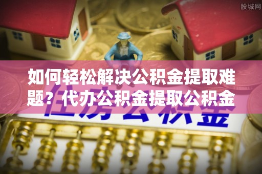 尖扎如何轻松解决公积金提取难题？代办公积金提取公积金服务详解
