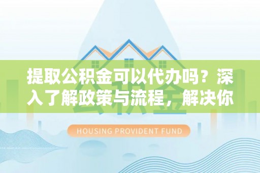 尖扎提取公积金可以代办吗？深入了解政策与流程，解决你的疑问