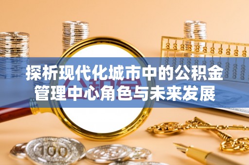 尖扎探析现代化城市中的公积金管理中心角色与未来发展