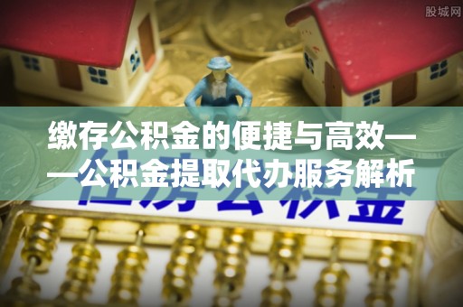尖扎缴存公积金的便捷与高效——公积金提取代办服务解析