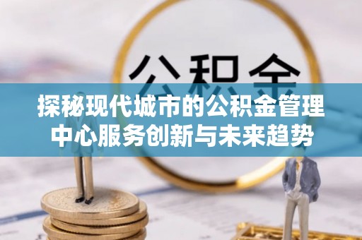 尖扎探秘现代城市的公积金管理中心服务创新与未来趋势