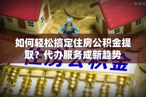 尖扎如何轻松搞定住房公积金提取？代办服务成新趋势