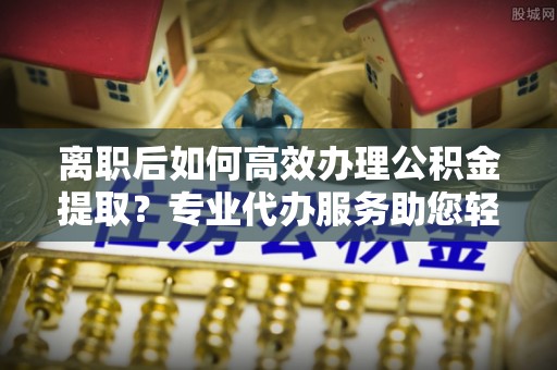 尖扎离职后如何高效办理公积金提取？专业代办服务助您轻松搞定