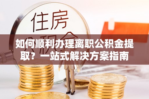 尖扎如何顺利办理离职公积金提取？一站式解决方案指南