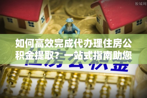 尖扎如何高效完成代办理住房公积金提取？一站式指南助您轻松搞定