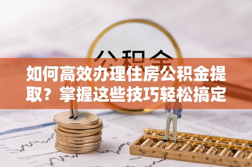 尖扎如何高效办理住房公积金提取？掌握这些技巧轻松搞定
