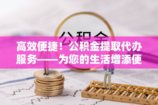 尖扎高效便捷！公积金提取代办服务——为您的生活增添便利