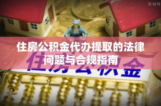 尖扎住房公积金代办提取的法律问题与合规指南