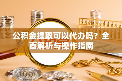尖扎公积金提取可以代办吗？全面解析与操作指南